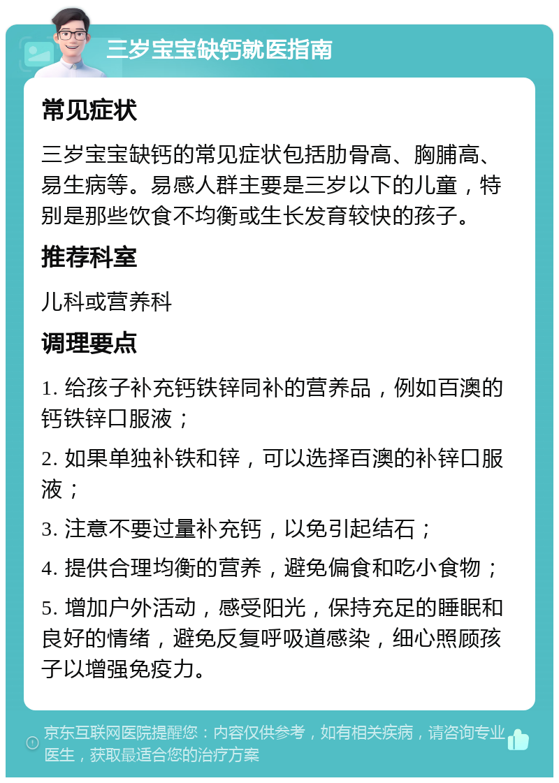 三岁宝宝缺钙就医指南 常见症状 三岁宝宝缺钙的常见症状包括肋骨高、胸脯高、易生病等。易感人群主要是三岁以下的儿童，特别是那些饮食不均衡或生长发育较快的孩子。 推荐科室 儿科或营养科 调理要点 1. 给孩子补充钙铁锌同补的营养品，例如百澳的钙铁锌口服液； 2. 如果单独补铁和锌，可以选择百澳的补锌口服液； 3. 注意不要过量补充钙，以免引起结石； 4. 提供合理均衡的营养，避免偏食和吃小食物； 5. 增加户外活动，感受阳光，保持充足的睡眠和良好的情绪，避免反复呼吸道感染，细心照顾孩子以增强免疫力。