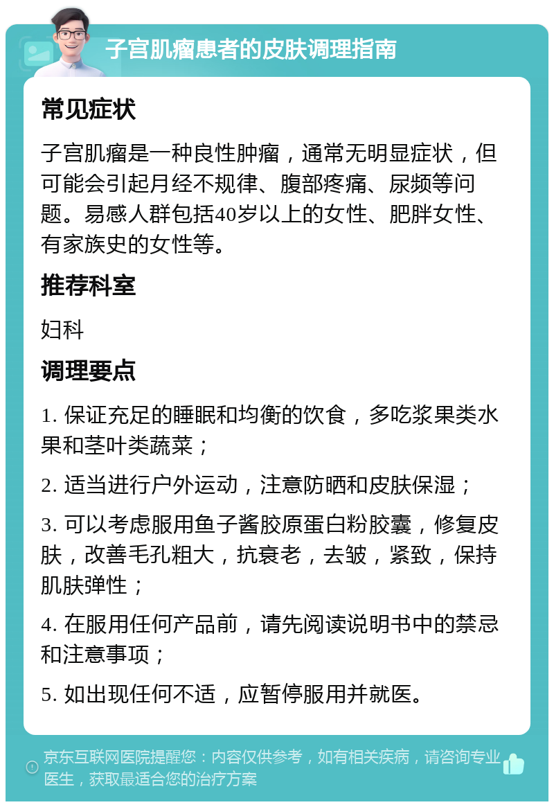 子宫肌瘤患者的皮肤调理指南 常见症状 子宫肌瘤是一种良性肿瘤，通常无明显症状，但可能会引起月经不规律、腹部疼痛、尿频等问题。易感人群包括40岁以上的女性、肥胖女性、有家族史的女性等。 推荐科室 妇科 调理要点 1. 保证充足的睡眠和均衡的饮食，多吃浆果类水果和茎叶类蔬菜； 2. 适当进行户外运动，注意防晒和皮肤保湿； 3. 可以考虑服用鱼子酱胶原蛋白粉胶囊，修复皮肤，改善毛孔粗大，抗衰老，去皱，紧致，保持肌肤弹性； 4. 在服用任何产品前，请先阅读说明书中的禁忌和注意事项； 5. 如出现任何不适，应暂停服用并就医。