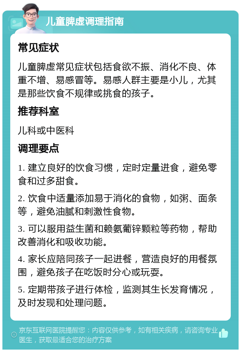 儿童脾虚调理指南 常见症状 儿童脾虚常见症状包括食欲不振、消化不良、体重不增、易感冒等。易感人群主要是小儿，尤其是那些饮食不规律或挑食的孩子。 推荐科室 儿科或中医科 调理要点 1. 建立良好的饮食习惯，定时定量进食，避免零食和过多甜食。 2. 饮食中适量添加易于消化的食物，如粥、面条等，避免油腻和刺激性食物。 3. 可以服用益生菌和赖氨葡锌颗粒等药物，帮助改善消化和吸收功能。 4. 家长应陪同孩子一起进餐，营造良好的用餐氛围，避免孩子在吃饭时分心或玩耍。 5. 定期带孩子进行体检，监测其生长发育情况，及时发现和处理问题。