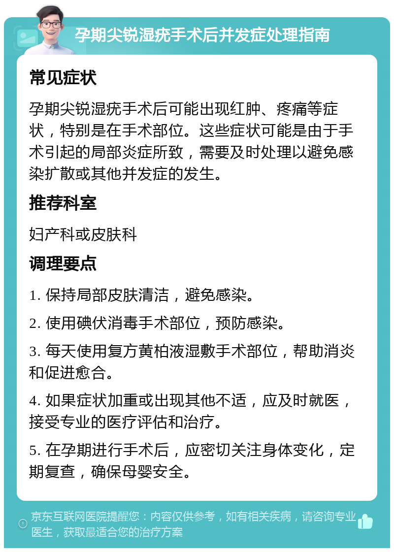 孕期尖锐湿疣手术后并发症处理指南 常见症状 孕期尖锐湿疣手术后可能出现红肿、疼痛等症状，特别是在手术部位。这些症状可能是由于手术引起的局部炎症所致，需要及时处理以避免感染扩散或其他并发症的发生。 推荐科室 妇产科或皮肤科 调理要点 1. 保持局部皮肤清洁，避免感染。 2. 使用碘伏消毒手术部位，预防感染。 3. 每天使用复方黄柏液湿敷手术部位，帮助消炎和促进愈合。 4. 如果症状加重或出现其他不适，应及时就医，接受专业的医疗评估和治疗。 5. 在孕期进行手术后，应密切关注身体变化，定期复查，确保母婴安全。