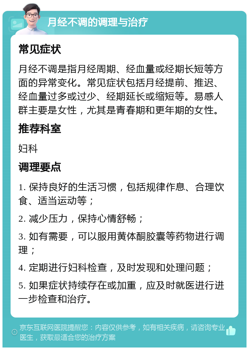 月经不调的调理与治疗 常见症状 月经不调是指月经周期、经血量或经期长短等方面的异常变化。常见症状包括月经提前、推迟、经血量过多或过少、经期延长或缩短等。易感人群主要是女性，尤其是青春期和更年期的女性。 推荐科室 妇科 调理要点 1. 保持良好的生活习惯，包括规律作息、合理饮食、适当运动等； 2. 减少压力，保持心情舒畅； 3. 如有需要，可以服用黄体酮胶囊等药物进行调理； 4. 定期进行妇科检查，及时发现和处理问题； 5. 如果症状持续存在或加重，应及时就医进行进一步检查和治疗。