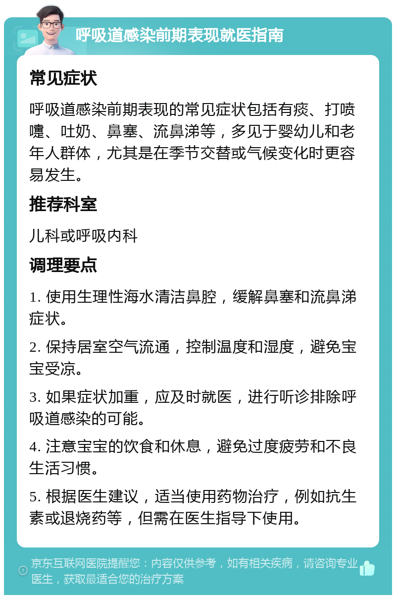 呼吸道感染前期表现就医指南 常见症状 呼吸道感染前期表现的常见症状包括有痰、打喷嚏、吐奶、鼻塞、流鼻涕等，多见于婴幼儿和老年人群体，尤其是在季节交替或气候变化时更容易发生。 推荐科室 儿科或呼吸内科 调理要点 1. 使用生理性海水清洁鼻腔，缓解鼻塞和流鼻涕症状。 2. 保持居室空气流通，控制温度和湿度，避免宝宝受凉。 3. 如果症状加重，应及时就医，进行听诊排除呼吸道感染的可能。 4. 注意宝宝的饮食和休息，避免过度疲劳和不良生活习惯。 5. 根据医生建议，适当使用药物治疗，例如抗生素或退烧药等，但需在医生指导下使用。