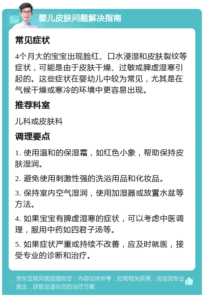 婴儿皮肤问题解决指南 常见症状 4个月大的宝宝出现脸红、口水浸湿和皮肤裂纹等症状，可能是由于皮肤干燥、过敏或脾虚湿寒引起的。这些症状在婴幼儿中较为常见，尤其是在气候干燥或寒冷的环境中更容易出现。 推荐科室 儿科或皮肤科 调理要点 1. 使用温和的保湿霜，如红色小象，帮助保持皮肤湿润。 2. 避免使用刺激性强的洗浴用品和化妆品。 3. 保持室内空气湿润，使用加湿器或放置水盆等方法。 4. 如果宝宝有脾虚湿寒的症状，可以考虑中医调理，服用中药如四君子汤等。 5. 如果症状严重或持续不改善，应及时就医，接受专业的诊断和治疗。