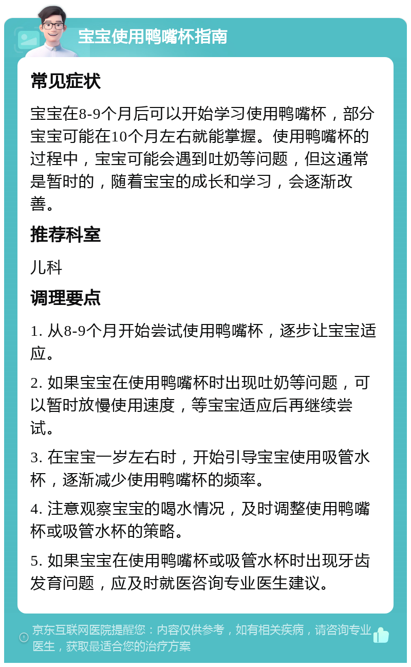 宝宝使用鸭嘴杯指南 常见症状 宝宝在8-9个月后可以开始学习使用鸭嘴杯，部分宝宝可能在10个月左右就能掌握。使用鸭嘴杯的过程中，宝宝可能会遇到吐奶等问题，但这通常是暂时的，随着宝宝的成长和学习，会逐渐改善。 推荐科室 儿科 调理要点 1. 从8-9个月开始尝试使用鸭嘴杯，逐步让宝宝适应。 2. 如果宝宝在使用鸭嘴杯时出现吐奶等问题，可以暂时放慢使用速度，等宝宝适应后再继续尝试。 3. 在宝宝一岁左右时，开始引导宝宝使用吸管水杯，逐渐减少使用鸭嘴杯的频率。 4. 注意观察宝宝的喝水情况，及时调整使用鸭嘴杯或吸管水杯的策略。 5. 如果宝宝在使用鸭嘴杯或吸管水杯时出现牙齿发育问题，应及时就医咨询专业医生建议。