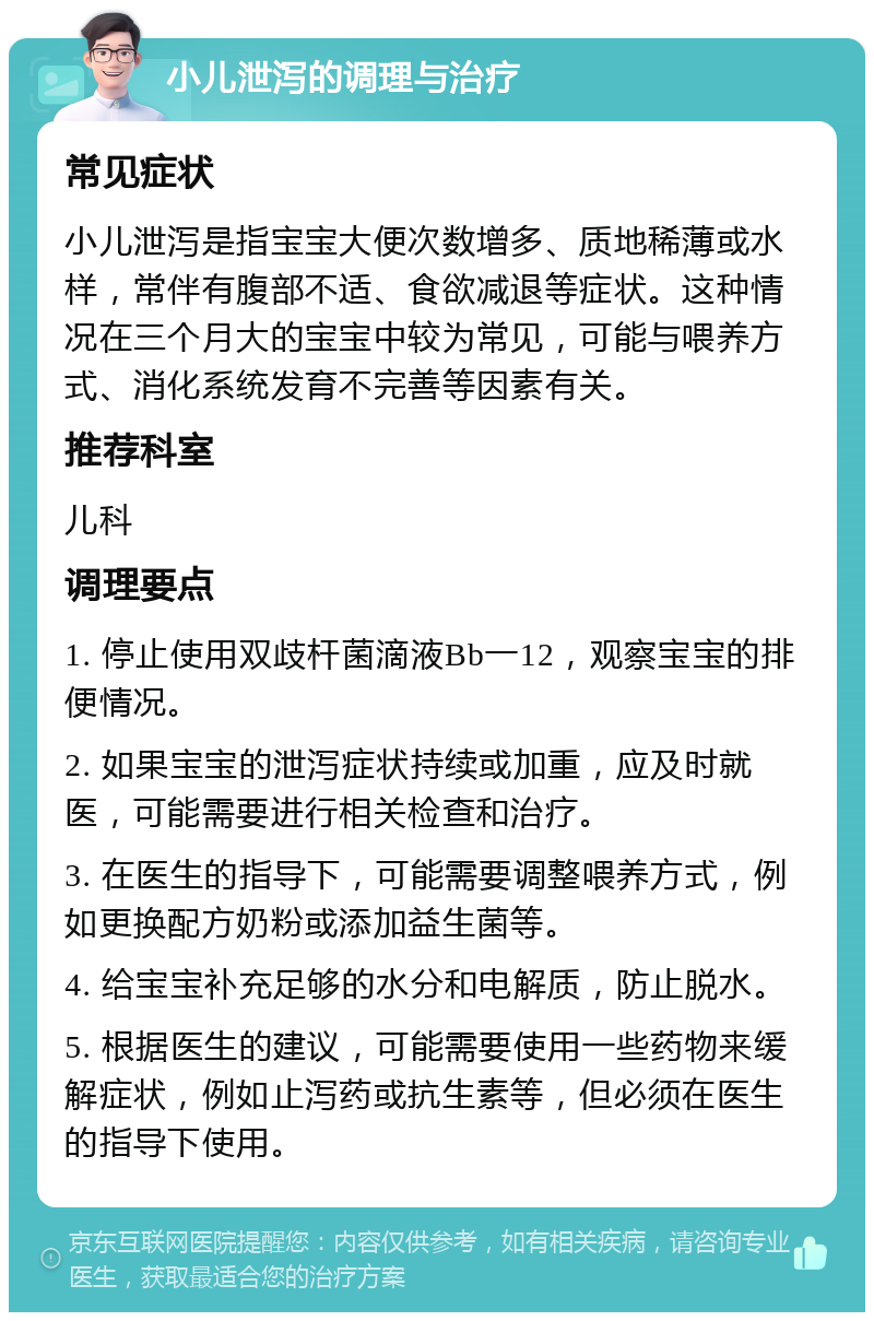 小儿泄泻的调理与治疗 常见症状 小儿泄泻是指宝宝大便次数增多、质地稀薄或水样，常伴有腹部不适、食欲减退等症状。这种情况在三个月大的宝宝中较为常见，可能与喂养方式、消化系统发育不完善等因素有关。 推荐科室 儿科 调理要点 1. 停止使用双歧杆菌滴液Bb一12，观察宝宝的排便情况。 2. 如果宝宝的泄泻症状持续或加重，应及时就医，可能需要进行相关检查和治疗。 3. 在医生的指导下，可能需要调整喂养方式，例如更换配方奶粉或添加益生菌等。 4. 给宝宝补充足够的水分和电解质，防止脱水。 5. 根据医生的建议，可能需要使用一些药物来缓解症状，例如止泻药或抗生素等，但必须在医生的指导下使用。