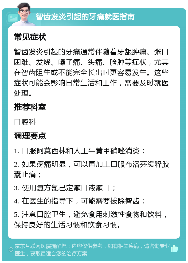 智齿发炎引起的牙痛就医指南 常见症状 智齿发炎引起的牙痛通常伴随着牙龈肿痛、张口困难、发烧、嗓子痛、头痛、脸肿等症状，尤其在智齿阻生或不能完全长出时更容易发生。这些症状可能会影响日常生活和工作，需要及时就医处理。 推荐科室 口腔科 调理要点 1. 口服阿莫西林和人工牛黄甲硝唑消炎； 2. 如果疼痛明显，可以再加上口服布洛芬缓释胶囊止痛； 3. 使用复方氯己定漱口液漱口； 4. 在医生的指导下，可能需要拔除智齿； 5. 注意口腔卫生，避免食用刺激性食物和饮料，保持良好的生活习惯和饮食习惯。