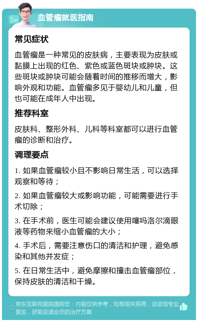 血管瘤就医指南 常见症状 血管瘤是一种常见的皮肤病，主要表现为皮肤或黏膜上出现的红色、紫色或蓝色斑块或肿块。这些斑块或肿块可能会随着时间的推移而增大，影响外观和功能。血管瘤多见于婴幼儿和儿童，但也可能在成年人中出现。 推荐科室 皮肤科、整形外科、儿科等科室都可以进行血管瘤的诊断和治疗。 调理要点 1. 如果血管瘤较小且不影响日常生活，可以选择观察和等待； 2. 如果血管瘤较大或影响功能，可能需要进行手术切除； 3. 在手术前，医生可能会建议使用噻吗洛尔滴眼液等药物来缩小血管瘤的大小； 4. 手术后，需要注意伤口的清洁和护理，避免感染和其他并发症； 5. 在日常生活中，避免摩擦和撞击血管瘤部位，保持皮肤的清洁和干燥。