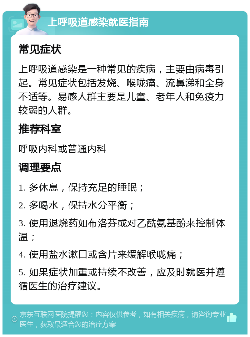 上呼吸道感染就医指南 常见症状 上呼吸道感染是一种常见的疾病，主要由病毒引起。常见症状包括发烧、喉咙痛、流鼻涕和全身不适等。易感人群主要是儿童、老年人和免疫力较弱的人群。 推荐科室 呼吸内科或普通内科 调理要点 1. 多休息，保持充足的睡眠； 2. 多喝水，保持水分平衡； 3. 使用退烧药如布洛芬或对乙酰氨基酚来控制体温； 4. 使用盐水漱口或含片来缓解喉咙痛； 5. 如果症状加重或持续不改善，应及时就医并遵循医生的治疗建议。