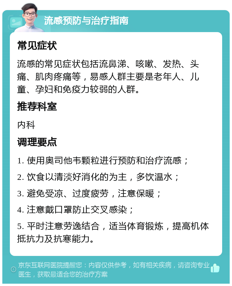 流感预防与治疗指南 常见症状 流感的常见症状包括流鼻涕、咳嗽、发热、头痛、肌肉疼痛等，易感人群主要是老年人、儿童、孕妇和免疫力较弱的人群。 推荐科室 内科 调理要点 1. 使用奥司他韦颗粒进行预防和治疗流感； 2. 饮食以清淡好消化的为主，多饮温水； 3. 避免受凉、过度疲劳，注意保暖； 4. 注意戴口罩防止交叉感染； 5. 平时注意劳逸结合，适当体育锻炼，提高机体抵抗力及抗寒能力。