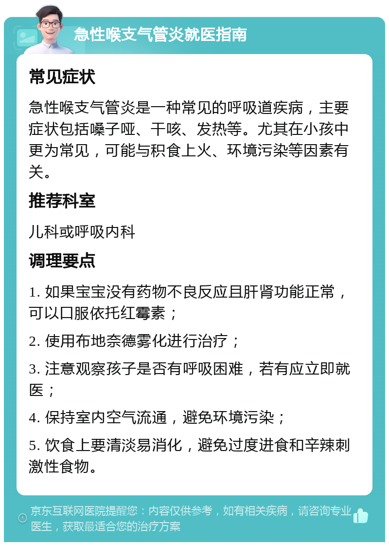 急性喉支气管炎就医指南 常见症状 急性喉支气管炎是一种常见的呼吸道疾病，主要症状包括嗓子哑、干咳、发热等。尤其在小孩中更为常见，可能与积食上火、环境污染等因素有关。 推荐科室 儿科或呼吸内科 调理要点 1. 如果宝宝没有药物不良反应且肝肾功能正常，可以口服依托红霉素； 2. 使用布地奈德雾化进行治疗； 3. 注意观察孩子是否有呼吸困难，若有应立即就医； 4. 保持室内空气流通，避免环境污染； 5. 饮食上要清淡易消化，避免过度进食和辛辣刺激性食物。