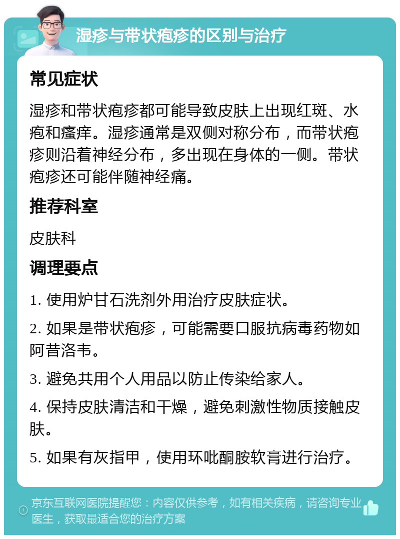 湿疹与带状疱疹的区别与治疗 常见症状 湿疹和带状疱疹都可能导致皮肤上出现红斑、水疱和瘙痒。湿疹通常是双侧对称分布，而带状疱疹则沿着神经分布，多出现在身体的一侧。带状疱疹还可能伴随神经痛。 推荐科室 皮肤科 调理要点 1. 使用炉甘石洗剂外用治疗皮肤症状。 2. 如果是带状疱疹，可能需要口服抗病毒药物如阿昔洛韦。 3. 避免共用个人用品以防止传染给家人。 4. 保持皮肤清洁和干燥，避免刺激性物质接触皮肤。 5. 如果有灰指甲，使用环吡酮胺软膏进行治疗。