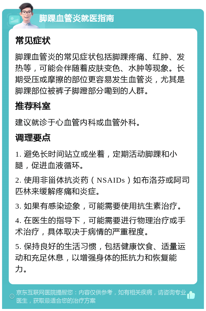 脚踝血管炎就医指南 常见症状 脚踝血管炎的常见症状包括脚踝疼痛、红肿、发热等，可能会伴随着皮肤变色、水肿等现象。长期受压或摩擦的部位更容易发生血管炎，尤其是脚踝部位被裤子脚蹬部分嘞到的人群。 推荐科室 建议就诊于心血管内科或血管外科。 调理要点 1. 避免长时间站立或坐着，定期活动脚踝和小腿，促进血液循环。 2. 使用非甾体抗炎药（NSAIDs）如布洛芬或阿司匹林来缓解疼痛和炎症。 3. 如果有感染迹象，可能需要使用抗生素治疗。 4. 在医生的指导下，可能需要进行物理治疗或手术治疗，具体取决于病情的严重程度。 5. 保持良好的生活习惯，包括健康饮食、适量运动和充足休息，以增强身体的抵抗力和恢复能力。