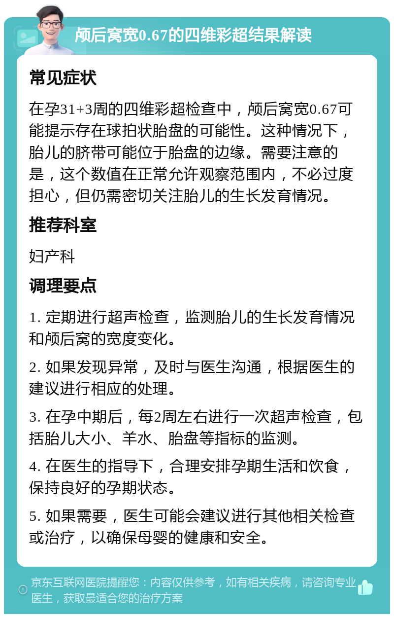 颅后窝宽0.67的四维彩超结果解读 常见症状 在孕31+3周的四维彩超检查中，颅后窝宽0.67可能提示存在球拍状胎盘的可能性。这种情况下，胎儿的脐带可能位于胎盘的边缘。需要注意的是，这个数值在正常允许观察范围内，不必过度担心，但仍需密切关注胎儿的生长发育情况。 推荐科室 妇产科 调理要点 1. 定期进行超声检查，监测胎儿的生长发育情况和颅后窝的宽度变化。 2. 如果发现异常，及时与医生沟通，根据医生的建议进行相应的处理。 3. 在孕中期后，每2周左右进行一次超声检查，包括胎儿大小、羊水、胎盘等指标的监测。 4. 在医生的指导下，合理安排孕期生活和饮食，保持良好的孕期状态。 5. 如果需要，医生可能会建议进行其他相关检查或治疗，以确保母婴的健康和安全。