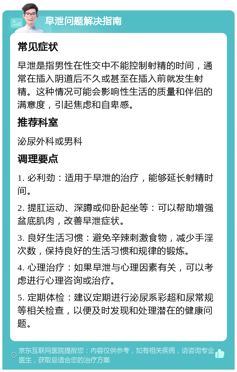 早泄问题解决指南 常见症状 早泄是指男性在性交中不能控制射精的时间，通常在插入阴道后不久或甚至在插入前就发生射精。这种情况可能会影响性生活的质量和伴侣的满意度，引起焦虑和自卑感。 推荐科室 泌尿外科或男科 调理要点 1. 必利劲：适用于早泄的治疗，能够延长射精时间。 2. 提肛运动、深蹲或仰卧起坐等：可以帮助增强盆底肌肉，改善早泄症状。 3. 良好生活习惯：避免辛辣刺激食物，减少手淫次数，保持良好的生活习惯和规律的锻炼。 4. 心理治疗：如果早泄与心理因素有关，可以考虑进行心理咨询或治疗。 5. 定期体检：建议定期进行泌尿系彩超和尿常规等相关检查，以便及时发现和处理潜在的健康问题。