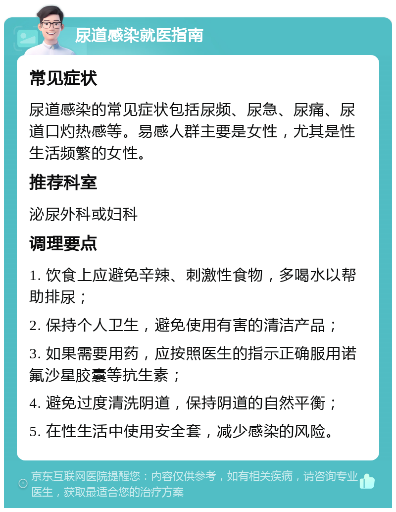 尿道感染就医指南 常见症状 尿道感染的常见症状包括尿频、尿急、尿痛、尿道口灼热感等。易感人群主要是女性，尤其是性生活频繁的女性。 推荐科室 泌尿外科或妇科 调理要点 1. 饮食上应避免辛辣、刺激性食物，多喝水以帮助排尿； 2. 保持个人卫生，避免使用有害的清洁产品； 3. 如果需要用药，应按照医生的指示正确服用诺氟沙星胶囊等抗生素； 4. 避免过度清洗阴道，保持阴道的自然平衡； 5. 在性生活中使用安全套，减少感染的风险。