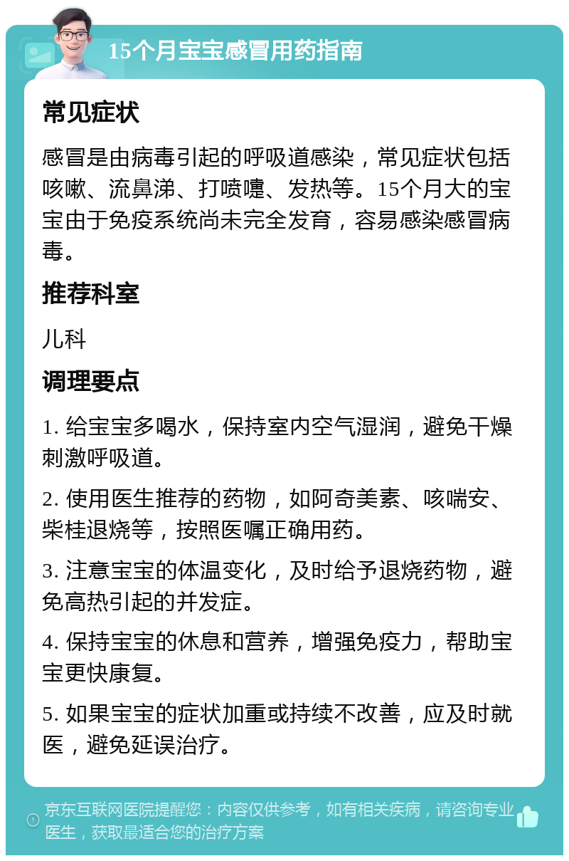 15个月宝宝感冒用药指南 常见症状 感冒是由病毒引起的呼吸道感染，常见症状包括咳嗽、流鼻涕、打喷嚏、发热等。15个月大的宝宝由于免疫系统尚未完全发育，容易感染感冒病毒。 推荐科室 儿科 调理要点 1. 给宝宝多喝水，保持室内空气湿润，避免干燥刺激呼吸道。 2. 使用医生推荐的药物，如阿奇美素、咳喘安、柴桂退烧等，按照医嘱正确用药。 3. 注意宝宝的体温变化，及时给予退烧药物，避免高热引起的并发症。 4. 保持宝宝的休息和营养，增强免疫力，帮助宝宝更快康复。 5. 如果宝宝的症状加重或持续不改善，应及时就医，避免延误治疗。