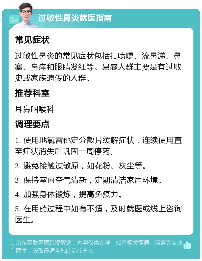 过敏性鼻炎就医指南 常见症状 过敏性鼻炎的常见症状包括打喷嚏、流鼻涕、鼻塞、鼻痒和眼睛发红等。易感人群主要是有过敏史或家族遗传的人群。 推荐科室 耳鼻咽喉科 调理要点 1. 使用地氯雷他定分散片缓解症状，连续使用直至症状消失后巩固一周停药。 2. 避免接触过敏原，如花粉、灰尘等。 3. 保持室内空气清新，定期清洁家居环境。 4. 加强身体锻炼，提高免疫力。 5. 在用药过程中如有不适，及时就医或线上咨询医生。