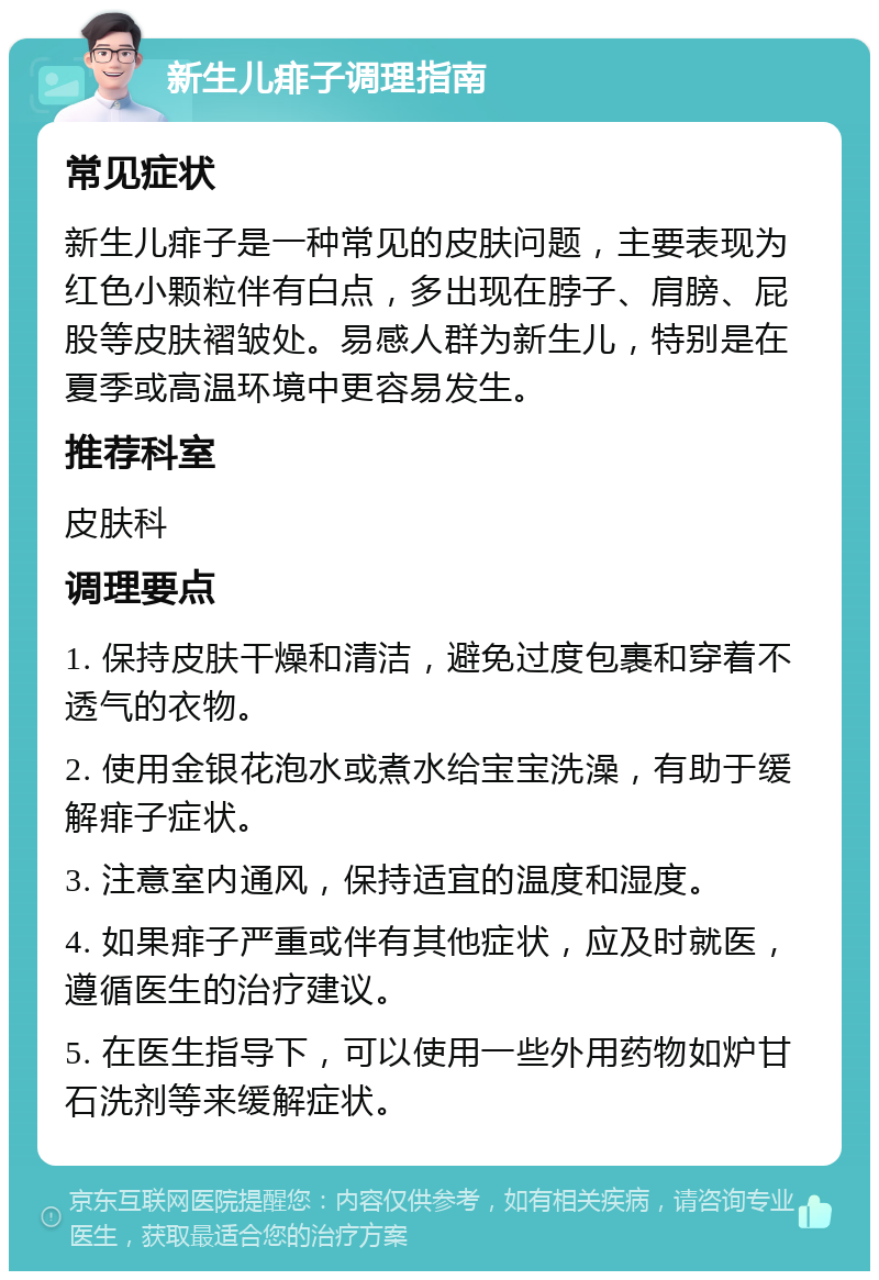 新生儿痱子调理指南 常见症状 新生儿痱子是一种常见的皮肤问题，主要表现为红色小颗粒伴有白点，多出现在脖子、肩膀、屁股等皮肤褶皱处。易感人群为新生儿，特别是在夏季或高温环境中更容易发生。 推荐科室 皮肤科 调理要点 1. 保持皮肤干燥和清洁，避免过度包裹和穿着不透气的衣物。 2. 使用金银花泡水或煮水给宝宝洗澡，有助于缓解痱子症状。 3. 注意室内通风，保持适宜的温度和湿度。 4. 如果痱子严重或伴有其他症状，应及时就医，遵循医生的治疗建议。 5. 在医生指导下，可以使用一些外用药物如炉甘石洗剂等来缓解症状。