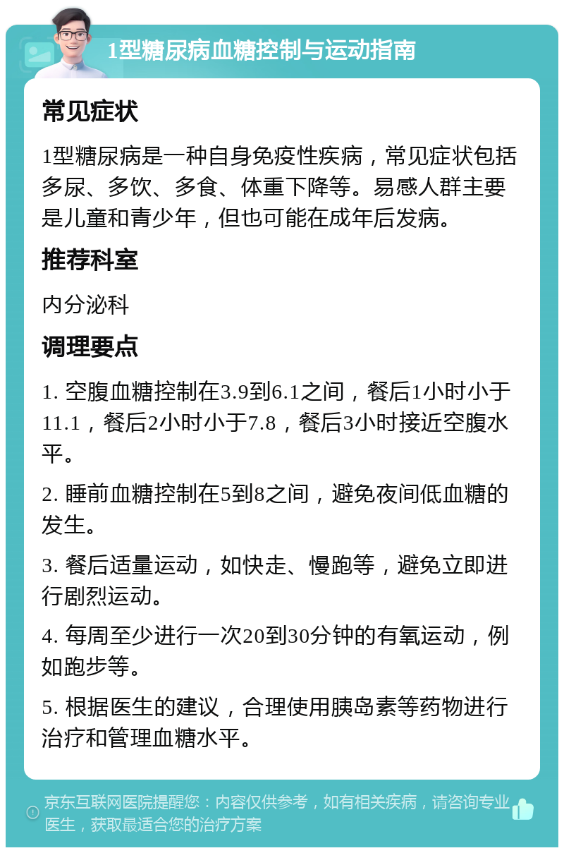 1型糖尿病血糖控制与运动指南 常见症状 1型糖尿病是一种自身免疫性疾病，常见症状包括多尿、多饮、多食、体重下降等。易感人群主要是儿童和青少年，但也可能在成年后发病。 推荐科室 内分泌科 调理要点 1. 空腹血糖控制在3.9到6.1之间，餐后1小时小于11.1，餐后2小时小于7.8，餐后3小时接近空腹水平。 2. 睡前血糖控制在5到8之间，避免夜间低血糖的发生。 3. 餐后适量运动，如快走、慢跑等，避免立即进行剧烈运动。 4. 每周至少进行一次20到30分钟的有氧运动，例如跑步等。 5. 根据医生的建议，合理使用胰岛素等药物进行治疗和管理血糖水平。