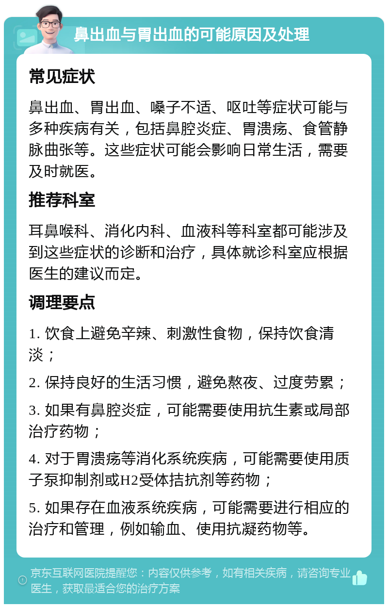 鼻出血与胃出血的可能原因及处理 常见症状 鼻出血、胃出血、嗓子不适、呕吐等症状可能与多种疾病有关，包括鼻腔炎症、胃溃疡、食管静脉曲张等。这些症状可能会影响日常生活，需要及时就医。 推荐科室 耳鼻喉科、消化内科、血液科等科室都可能涉及到这些症状的诊断和治疗，具体就诊科室应根据医生的建议而定。 调理要点 1. 饮食上避免辛辣、刺激性食物，保持饮食清淡； 2. 保持良好的生活习惯，避免熬夜、过度劳累； 3. 如果有鼻腔炎症，可能需要使用抗生素或局部治疗药物； 4. 对于胃溃疡等消化系统疾病，可能需要使用质子泵抑制剂或H2受体拮抗剂等药物； 5. 如果存在血液系统疾病，可能需要进行相应的治疗和管理，例如输血、使用抗凝药物等。