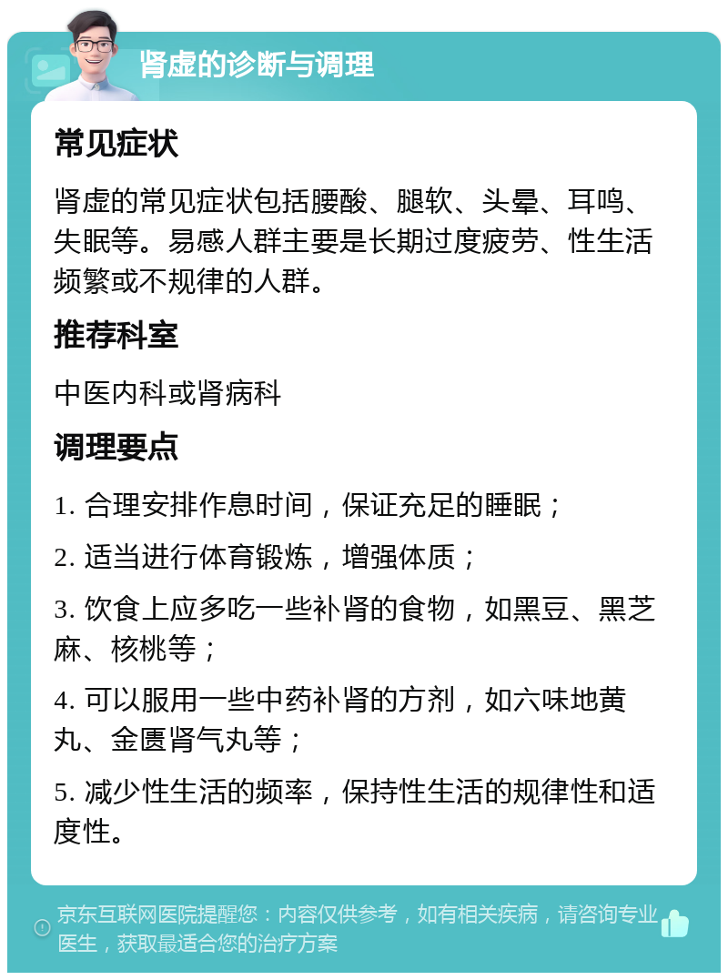 肾虚的诊断与调理 常见症状 肾虚的常见症状包括腰酸、腿软、头晕、耳鸣、失眠等。易感人群主要是长期过度疲劳、性生活频繁或不规律的人群。 推荐科室 中医内科或肾病科 调理要点 1. 合理安排作息时间，保证充足的睡眠； 2. 适当进行体育锻炼，增强体质； 3. 饮食上应多吃一些补肾的食物，如黑豆、黑芝麻、核桃等； 4. 可以服用一些中药补肾的方剂，如六味地黄丸、金匮肾气丸等； 5. 减少性生活的频率，保持性生活的规律性和适度性。