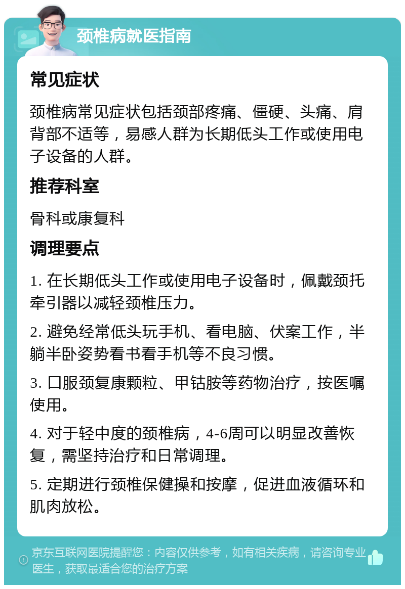 颈椎病就医指南 常见症状 颈椎病常见症状包括颈部疼痛、僵硬、头痛、肩背部不适等，易感人群为长期低头工作或使用电子设备的人群。 推荐科室 骨科或康复科 调理要点 1. 在长期低头工作或使用电子设备时，佩戴颈托牵引器以减轻颈椎压力。 2. 避免经常低头玩手机、看电脑、伏案工作，半躺半卧姿势看书看手机等不良习惯。 3. 口服颈复康颗粒、甲钴胺等药物治疗，按医嘱使用。 4. 对于轻中度的颈椎病，4-6周可以明显改善恢复，需坚持治疗和日常调理。 5. 定期进行颈椎保健操和按摩，促进血液循环和肌肉放松。