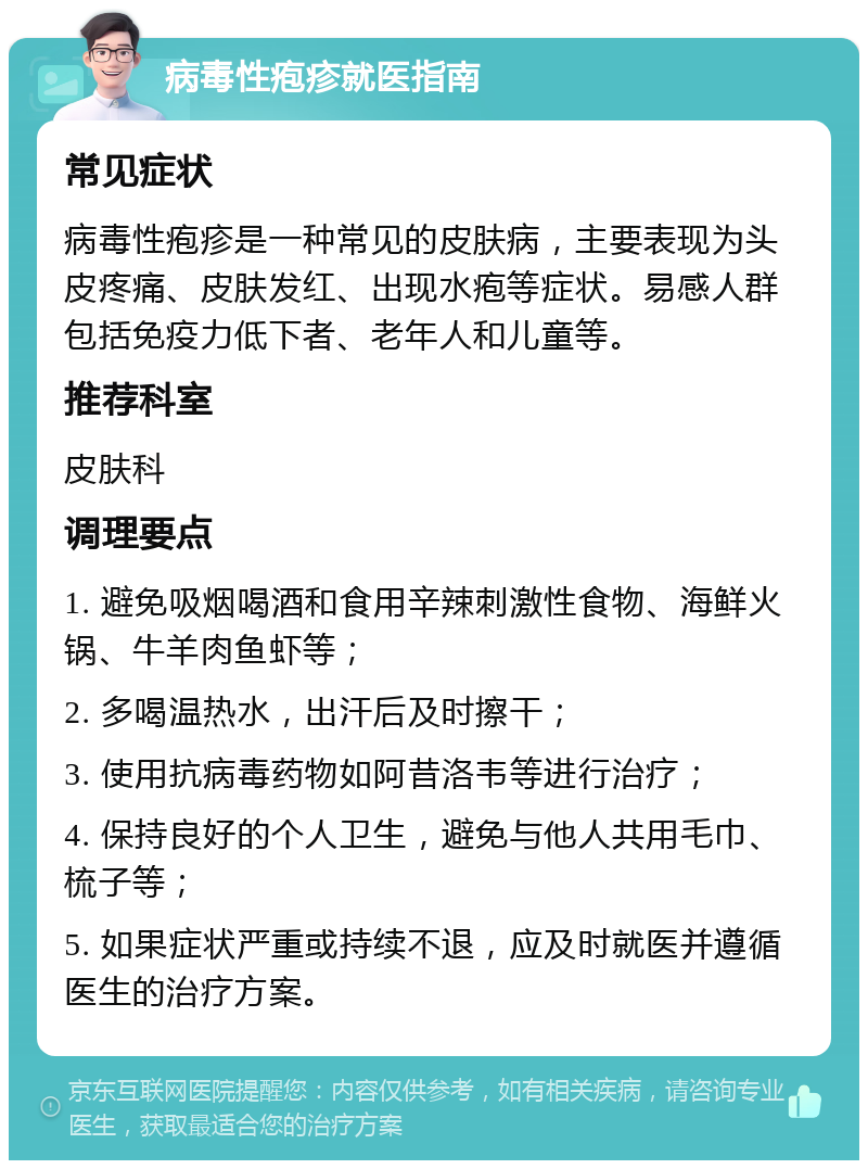 病毒性疱疹就医指南 常见症状 病毒性疱疹是一种常见的皮肤病，主要表现为头皮疼痛、皮肤发红、出现水疱等症状。易感人群包括免疫力低下者、老年人和儿童等。 推荐科室 皮肤科 调理要点 1. 避免吸烟喝酒和食用辛辣刺激性食物、海鲜火锅、牛羊肉鱼虾等； 2. 多喝温热水，出汗后及时擦干； 3. 使用抗病毒药物如阿昔洛韦等进行治疗； 4. 保持良好的个人卫生，避免与他人共用毛巾、梳子等； 5. 如果症状严重或持续不退，应及时就医并遵循医生的治疗方案。