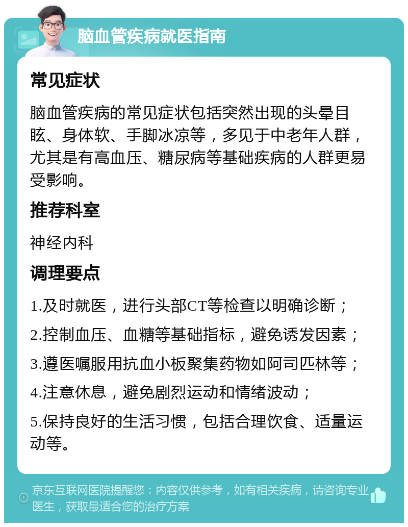 脑血管疾病就医指南 常见症状 脑血管疾病的常见症状包括突然出现的头晕目眩、身体软、手脚冰凉等，多见于中老年人群，尤其是有高血压、糖尿病等基础疾病的人群更易受影响。 推荐科室 神经内科 调理要点 1.及时就医，进行头部CT等检查以明确诊断； 2.控制血压、血糖等基础指标，避免诱发因素； 3.遵医嘱服用抗血小板聚集药物如阿司匹林等； 4.注意休息，避免剧烈运动和情绪波动； 5.保持良好的生活习惯，包括合理饮食、适量运动等。