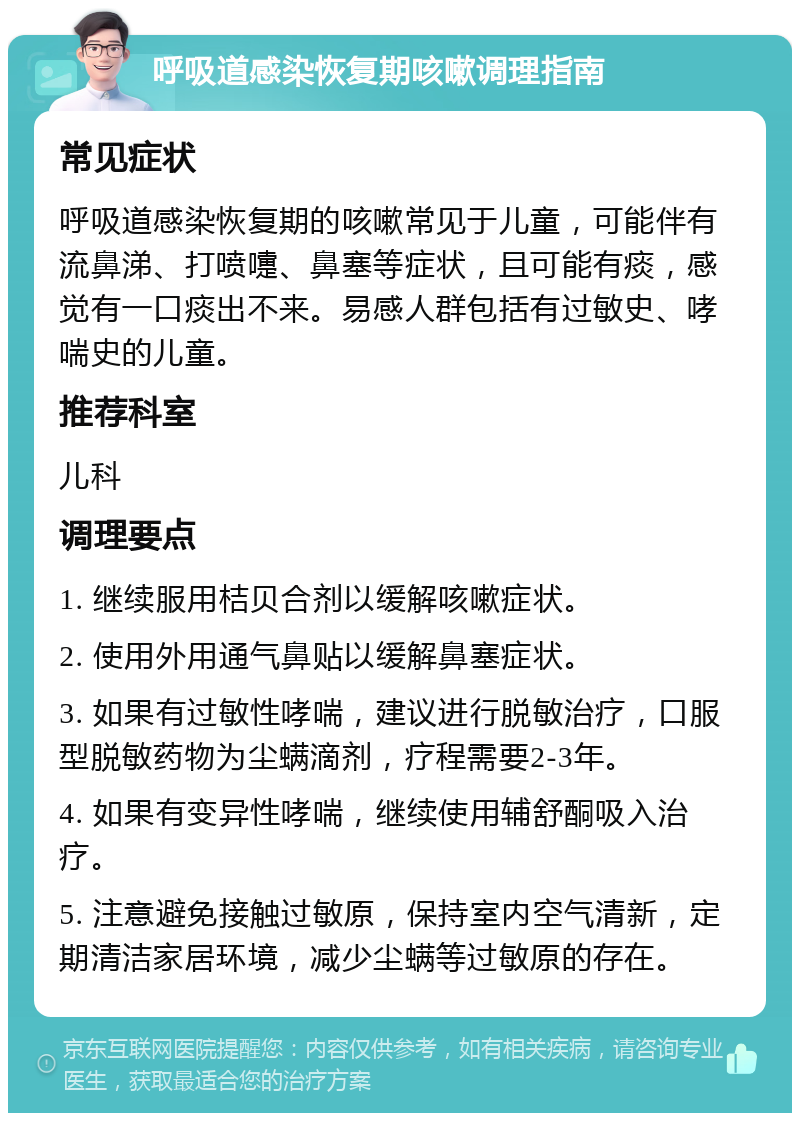 呼吸道感染恢复期咳嗽调理指南 常见症状 呼吸道感染恢复期的咳嗽常见于儿童，可能伴有流鼻涕、打喷嚏、鼻塞等症状，且可能有痰，感觉有一口痰出不来。易感人群包括有过敏史、哮喘史的儿童。 推荐科室 儿科 调理要点 1. 继续服用桔贝合剂以缓解咳嗽症状。 2. 使用外用通气鼻贴以缓解鼻塞症状。 3. 如果有过敏性哮喘，建议进行脱敏治疗，口服型脱敏药物为尘螨滴剂，疗程需要2-3年。 4. 如果有变异性哮喘，继续使用辅舒酮吸入治疗。 5. 注意避免接触过敏原，保持室内空气清新，定期清洁家居环境，减少尘螨等过敏原的存在。