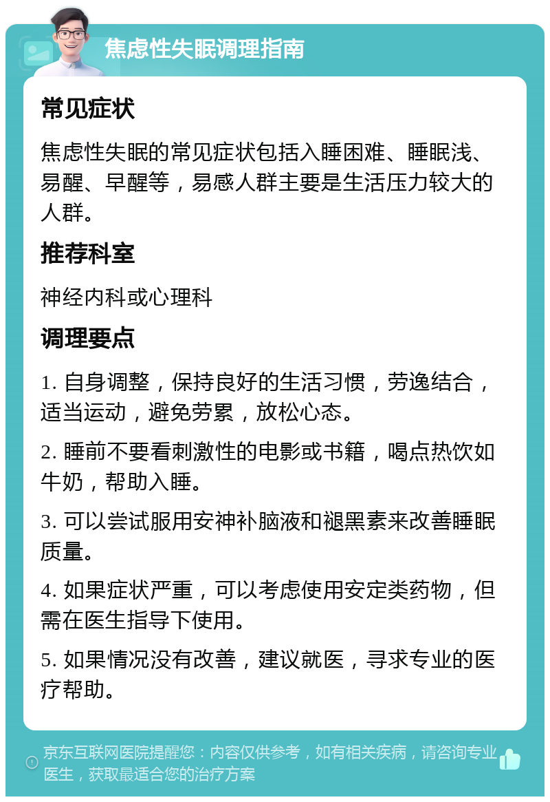 焦虑性失眠调理指南 常见症状 焦虑性失眠的常见症状包括入睡困难、睡眠浅、易醒、早醒等，易感人群主要是生活压力较大的人群。 推荐科室 神经内科或心理科 调理要点 1. 自身调整，保持良好的生活习惯，劳逸结合，适当运动，避免劳累，放松心态。 2. 睡前不要看刺激性的电影或书籍，喝点热饮如牛奶，帮助入睡。 3. 可以尝试服用安神补脑液和褪黑素来改善睡眠质量。 4. 如果症状严重，可以考虑使用安定类药物，但需在医生指导下使用。 5. 如果情况没有改善，建议就医，寻求专业的医疗帮助。