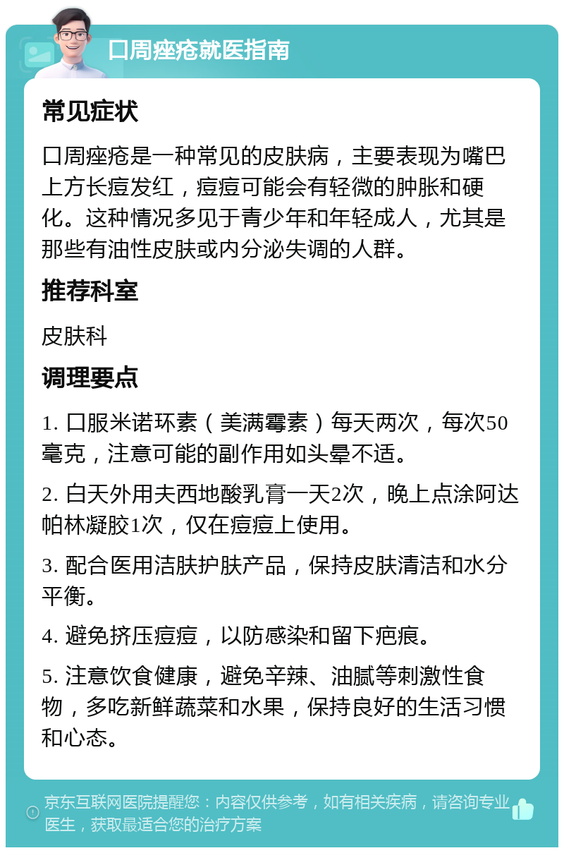 口周痤疮就医指南 常见症状 口周痤疮是一种常见的皮肤病，主要表现为嘴巴上方长痘发红，痘痘可能会有轻微的肿胀和硬化。这种情况多见于青少年和年轻成人，尤其是那些有油性皮肤或内分泌失调的人群。 推荐科室 皮肤科 调理要点 1. 口服米诺环素（美满霉素）每天两次，每次50毫克，注意可能的副作用如头晕不适。 2. 白天外用夫西地酸乳膏一天2次，晚上点涂阿达帕林凝胶1次，仅在痘痘上使用。 3. 配合医用洁肤护肤产品，保持皮肤清洁和水分平衡。 4. 避免挤压痘痘，以防感染和留下疤痕。 5. 注意饮食健康，避免辛辣、油腻等刺激性食物，多吃新鲜蔬菜和水果，保持良好的生活习惯和心态。