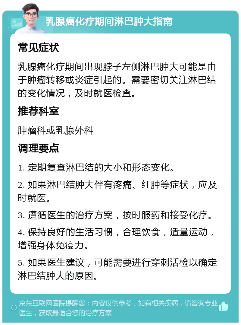 乳腺癌化疗期间淋巴肿大指南 常见症状 乳腺癌化疗期间出现脖子左侧淋巴肿大可能是由于肿瘤转移或炎症引起的。需要密切关注淋巴结的变化情况，及时就医检查。 推荐科室 肿瘤科或乳腺外科 调理要点 1. 定期复查淋巴结的大小和形态变化。 2. 如果淋巴结肿大伴有疼痛、红肿等症状，应及时就医。 3. 遵循医生的治疗方案，按时服药和接受化疗。 4. 保持良好的生活习惯，合理饮食，适量运动，增强身体免疫力。 5. 如果医生建议，可能需要进行穿刺活检以确定淋巴结肿大的原因。