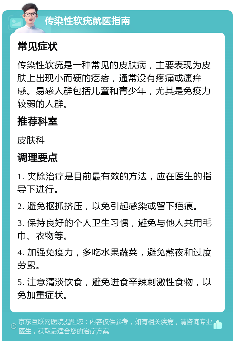 传染性软疣就医指南 常见症状 传染性软疣是一种常见的皮肤病，主要表现为皮肤上出现小而硬的疙瘩，通常没有疼痛或瘙痒感。易感人群包括儿童和青少年，尤其是免疫力较弱的人群。 推荐科室 皮肤科 调理要点 1. 夹除治疗是目前最有效的方法，应在医生的指导下进行。 2. 避免抠抓挤压，以免引起感染或留下疤痕。 3. 保持良好的个人卫生习惯，避免与他人共用毛巾、衣物等。 4. 加强免疫力，多吃水果蔬菜，避免熬夜和过度劳累。 5. 注意清淡饮食，避免进食辛辣刺激性食物，以免加重症状。