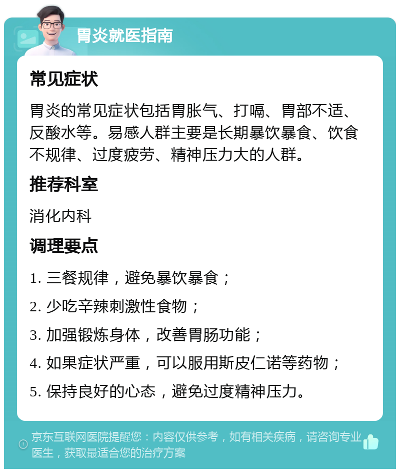 胃炎就医指南 常见症状 胃炎的常见症状包括胃胀气、打嗝、胃部不适、反酸水等。易感人群主要是长期暴饮暴食、饮食不规律、过度疲劳、精神压力大的人群。 推荐科室 消化内科 调理要点 1. 三餐规律，避免暴饮暴食； 2. 少吃辛辣刺激性食物； 3. 加强锻炼身体，改善胃肠功能； 4. 如果症状严重，可以服用斯皮仁诺等药物； 5. 保持良好的心态，避免过度精神压力。