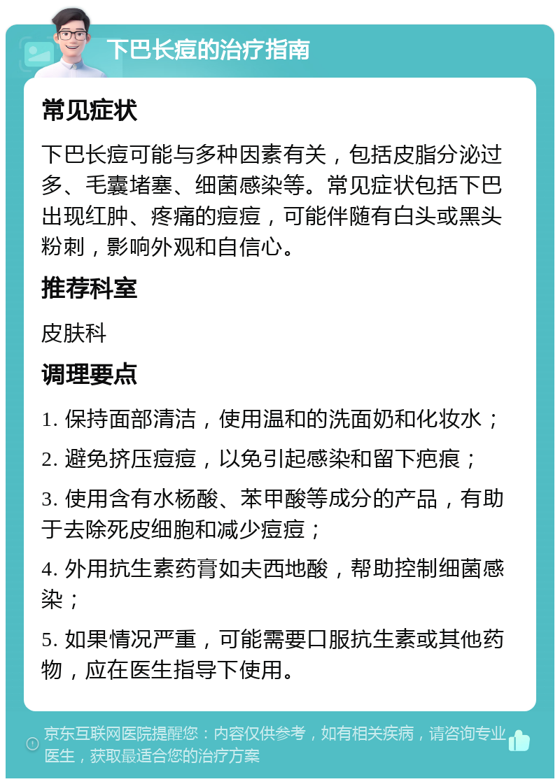 下巴长痘的治疗指南 常见症状 下巴长痘可能与多种因素有关，包括皮脂分泌过多、毛囊堵塞、细菌感染等。常见症状包括下巴出现红肿、疼痛的痘痘，可能伴随有白头或黑头粉刺，影响外观和自信心。 推荐科室 皮肤科 调理要点 1. 保持面部清洁，使用温和的洗面奶和化妆水； 2. 避免挤压痘痘，以免引起感染和留下疤痕； 3. 使用含有水杨酸、苯甲酸等成分的产品，有助于去除死皮细胞和减少痘痘； 4. 外用抗生素药膏如夫西地酸，帮助控制细菌感染； 5. 如果情况严重，可能需要口服抗生素或其他药物，应在医生指导下使用。