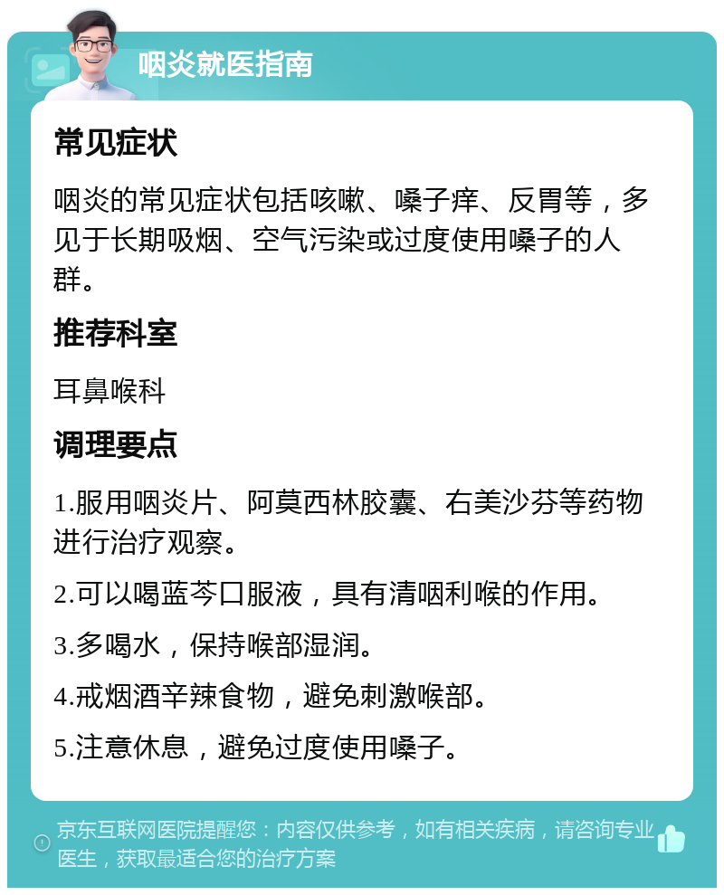 咽炎就医指南 常见症状 咽炎的常见症状包括咳嗽、嗓子痒、反胃等，多见于长期吸烟、空气污染或过度使用嗓子的人群。 推荐科室 耳鼻喉科 调理要点 1.服用咽炎片、阿莫西林胶囊、右美沙芬等药物进行治疗观察。 2.可以喝蓝芩口服液，具有清咽利喉的作用。 3.多喝水，保持喉部湿润。 4.戒烟酒辛辣食物，避免刺激喉部。 5.注意休息，避免过度使用嗓子。