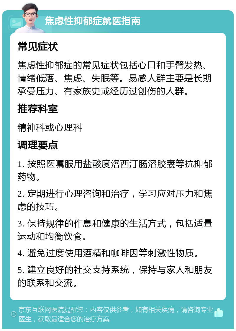 焦虑性抑郁症就医指南 常见症状 焦虑性抑郁症的常见症状包括心口和手臂发热、情绪低落、焦虑、失眠等。易感人群主要是长期承受压力、有家族史或经历过创伤的人群。 推荐科室 精神科或心理科 调理要点 1. 按照医嘱服用盐酸度洛西汀肠溶胶囊等抗抑郁药物。 2. 定期进行心理咨询和治疗，学习应对压力和焦虑的技巧。 3. 保持规律的作息和健康的生活方式，包括适量运动和均衡饮食。 4. 避免过度使用酒精和咖啡因等刺激性物质。 5. 建立良好的社交支持系统，保持与家人和朋友的联系和交流。