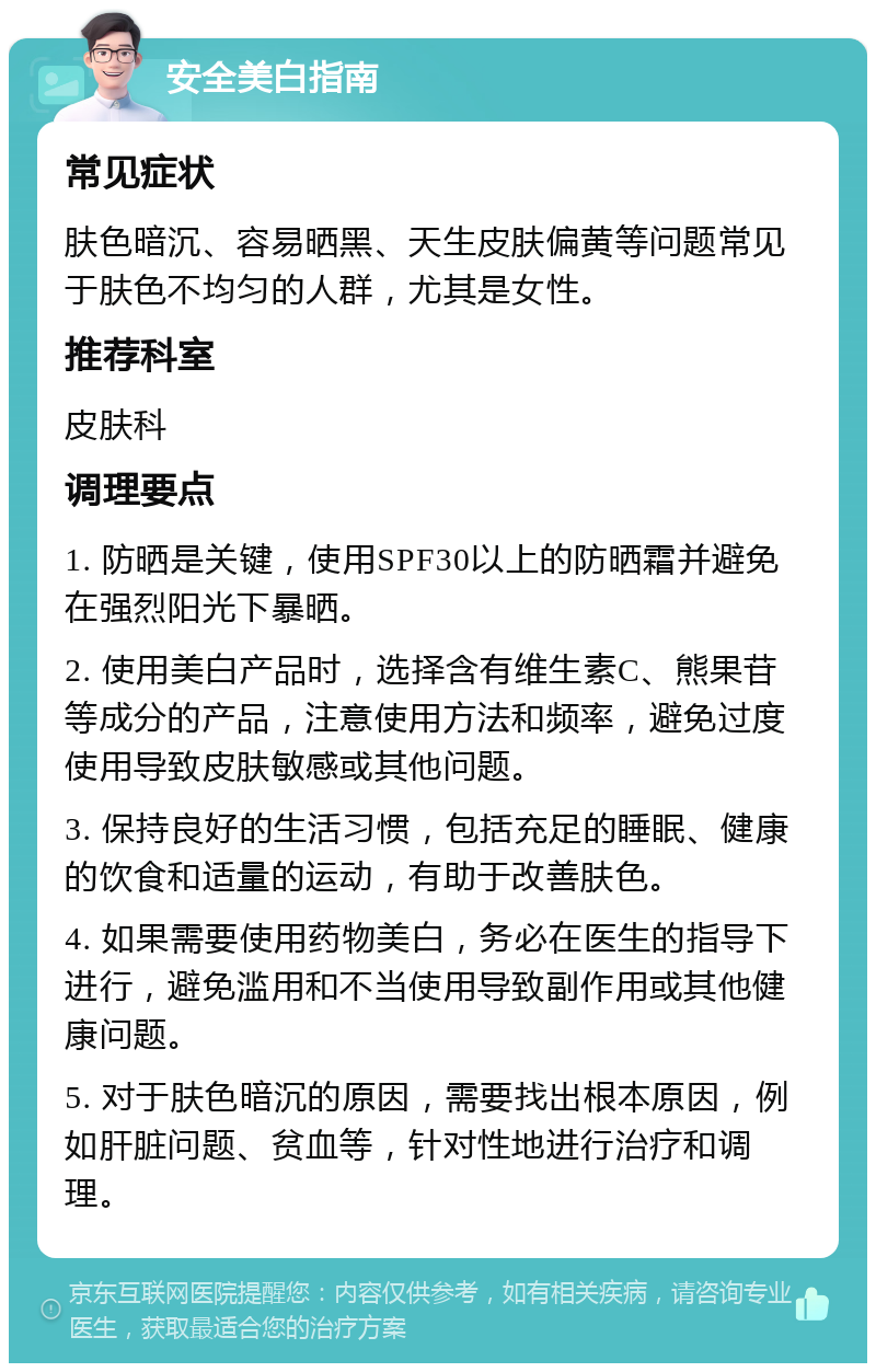 安全美白指南 常见症状 肤色暗沉、容易晒黑、天生皮肤偏黄等问题常见于肤色不均匀的人群，尤其是女性。 推荐科室 皮肤科 调理要点 1. 防晒是关键，使用SPF30以上的防晒霜并避免在强烈阳光下暴晒。 2. 使用美白产品时，选择含有维生素C、熊果苷等成分的产品，注意使用方法和频率，避免过度使用导致皮肤敏感或其他问题。 3. 保持良好的生活习惯，包括充足的睡眠、健康的饮食和适量的运动，有助于改善肤色。 4. 如果需要使用药物美白，务必在医生的指导下进行，避免滥用和不当使用导致副作用或其他健康问题。 5. 对于肤色暗沉的原因，需要找出根本原因，例如肝脏问题、贫血等，针对性地进行治疗和调理。