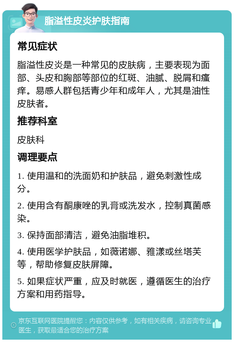 脂溢性皮炎护肤指南 常见症状 脂溢性皮炎是一种常见的皮肤病，主要表现为面部、头皮和胸部等部位的红斑、油腻、脱屑和瘙痒。易感人群包括青少年和成年人，尤其是油性皮肤者。 推荐科室 皮肤科 调理要点 1. 使用温和的洗面奶和护肤品，避免刺激性成分。 2. 使用含有酮康唑的乳膏或洗发水，控制真菌感染。 3. 保持面部清洁，避免油脂堆积。 4. 使用医学护肤品，如薇诺娜、雅漾或丝塔芙等，帮助修复皮肤屏障。 5. 如果症状严重，应及时就医，遵循医生的治疗方案和用药指导。