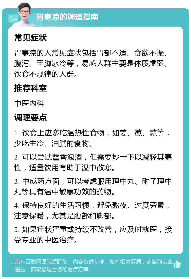 胃寒凉的调理指南 常见症状 胃寒凉的人常见症状包括胃部不适、食欲不振、腹泻、手脚冰冷等，易感人群主要是体质虚弱、饮食不规律的人群。 推荐科室 中医内科 调理要点 1. 饮食上应多吃温热性食物，如姜、葱、蒜等，少吃生冷、油腻的食物。 2. 可以尝试藿香泡酒，但需要炒一下以减轻其寒性，适量饮用有助于温中散寒。 3. 中成药方面，可以考虑服用理中丸、附子理中丸等具有温中散寒功效的药物。 4. 保持良好的生活习惯，避免熬夜、过度劳累，注意保暖，尤其是腹部和脚部。 5. 如果症状严重或持续不改善，应及时就医，接受专业的中医治疗。