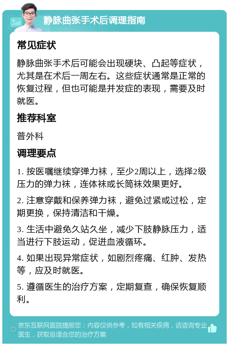 静脉曲张手术后调理指南 常见症状 静脉曲张手术后可能会出现硬块、凸起等症状，尤其是在术后一周左右。这些症状通常是正常的恢复过程，但也可能是并发症的表现，需要及时就医。 推荐科室 普外科 调理要点 1. 按医嘱继续穿弹力袜，至少2周以上，选择2级压力的弹力袜，连体袜或长筒袜效果更好。 2. 注意穿戴和保养弹力袜，避免过紧或过松，定期更换，保持清洁和干燥。 3. 生活中避免久站久坐，减少下肢静脉压力，适当进行下肢运动，促进血液循环。 4. 如果出现异常症状，如剧烈疼痛、红肿、发热等，应及时就医。 5. 遵循医生的治疗方案，定期复查，确保恢复顺利。