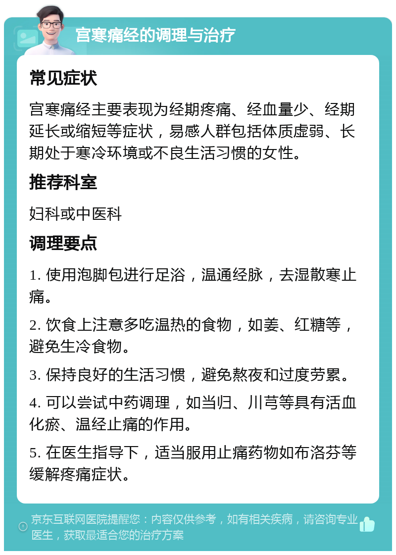 宫寒痛经的调理与治疗 常见症状 宫寒痛经主要表现为经期疼痛、经血量少、经期延长或缩短等症状，易感人群包括体质虚弱、长期处于寒冷环境或不良生活习惯的女性。 推荐科室 妇科或中医科 调理要点 1. 使用泡脚包进行足浴，温通经脉，去湿散寒止痛。 2. 饮食上注意多吃温热的食物，如姜、红糖等，避免生冷食物。 3. 保持良好的生活习惯，避免熬夜和过度劳累。 4. 可以尝试中药调理，如当归、川芎等具有活血化瘀、温经止痛的作用。 5. 在医生指导下，适当服用止痛药物如布洛芬等缓解疼痛症状。