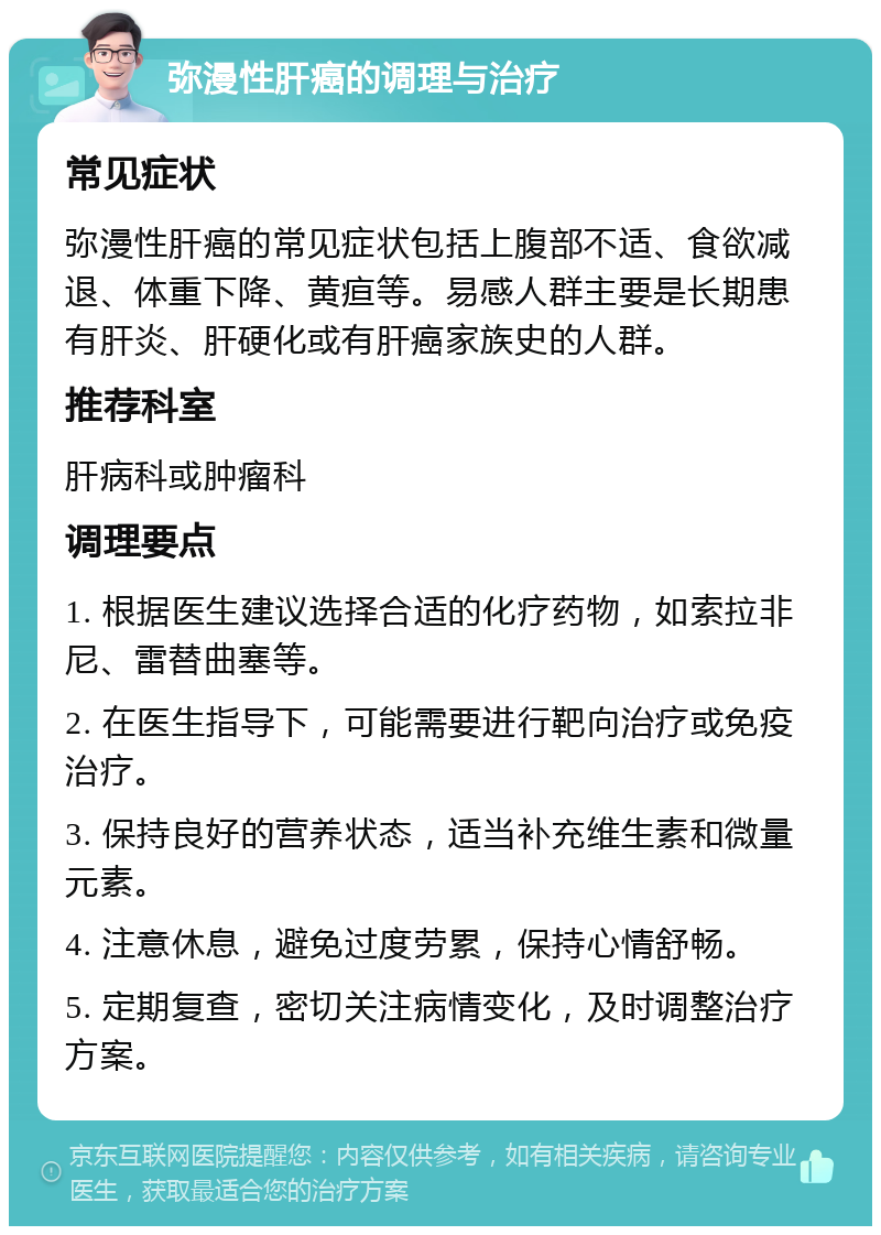 弥漫性肝癌的调理与治疗 常见症状 弥漫性肝癌的常见症状包括上腹部不适、食欲减退、体重下降、黄疸等。易感人群主要是长期患有肝炎、肝硬化或有肝癌家族史的人群。 推荐科室 肝病科或肿瘤科 调理要点 1. 根据医生建议选择合适的化疗药物，如索拉非尼、雷替曲塞等。 2. 在医生指导下，可能需要进行靶向治疗或免疫治疗。 3. 保持良好的营养状态，适当补充维生素和微量元素。 4. 注意休息，避免过度劳累，保持心情舒畅。 5. 定期复查，密切关注病情变化，及时调整治疗方案。