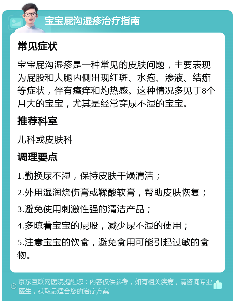 宝宝屁沟湿疹治疗指南 常见症状 宝宝屁沟湿疹是一种常见的皮肤问题，主要表现为屁股和大腿内侧出现红斑、水疱、渗液、结痂等症状，伴有瘙痒和灼热感。这种情况多见于8个月大的宝宝，尤其是经常穿尿不湿的宝宝。 推荐科室 儿科或皮肤科 调理要点 1.勤换尿不湿，保持皮肤干燥清洁； 2.外用湿润烧伤膏或鞣酸软膏，帮助皮肤恢复； 3.避免使用刺激性强的清洁产品； 4.多晾着宝宝的屁股，减少尿不湿的使用； 5.注意宝宝的饮食，避免食用可能引起过敏的食物。