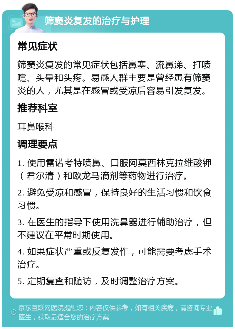 筛窦炎复发的治疗与护理 常见症状 筛窦炎复发的常见症状包括鼻塞、流鼻涕、打喷嚏、头晕和头疼。易感人群主要是曾经患有筛窦炎的人，尤其是在感冒或受凉后容易引发复发。 推荐科室 耳鼻喉科 调理要点 1. 使用雷诺考特喷鼻、口服阿莫西林克拉维酸钾（君尔清）和欧龙马滴剂等药物进行治疗。 2. 避免受凉和感冒，保持良好的生活习惯和饮食习惯。 3. 在医生的指导下使用洗鼻器进行辅助治疗，但不建议在平常时期使用。 4. 如果症状严重或反复发作，可能需要考虑手术治疗。 5. 定期复查和随访，及时调整治疗方案。