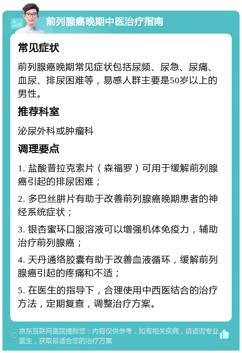 前列腺癌晚期中医治疗指南 常见症状 前列腺癌晚期常见症状包括尿频、尿急、尿痛、血尿、排尿困难等，易感人群主要是50岁以上的男性。 推荐科室 泌尿外科或肿瘤科 调理要点 1. 盐酸普拉克索片（森福罗）可用于缓解前列腺癌引起的排尿困难； 2. 多巴丝肼片有助于改善前列腺癌晚期患者的神经系统症状； 3. 银杏蜜环口服溶液可以增强机体免疫力，辅助治疗前列腺癌； 4. 天丹通络胶囊有助于改善血液循环，缓解前列腺癌引起的疼痛和不适； 5. 在医生的指导下，合理使用中西医结合的治疗方法，定期复查，调整治疗方案。