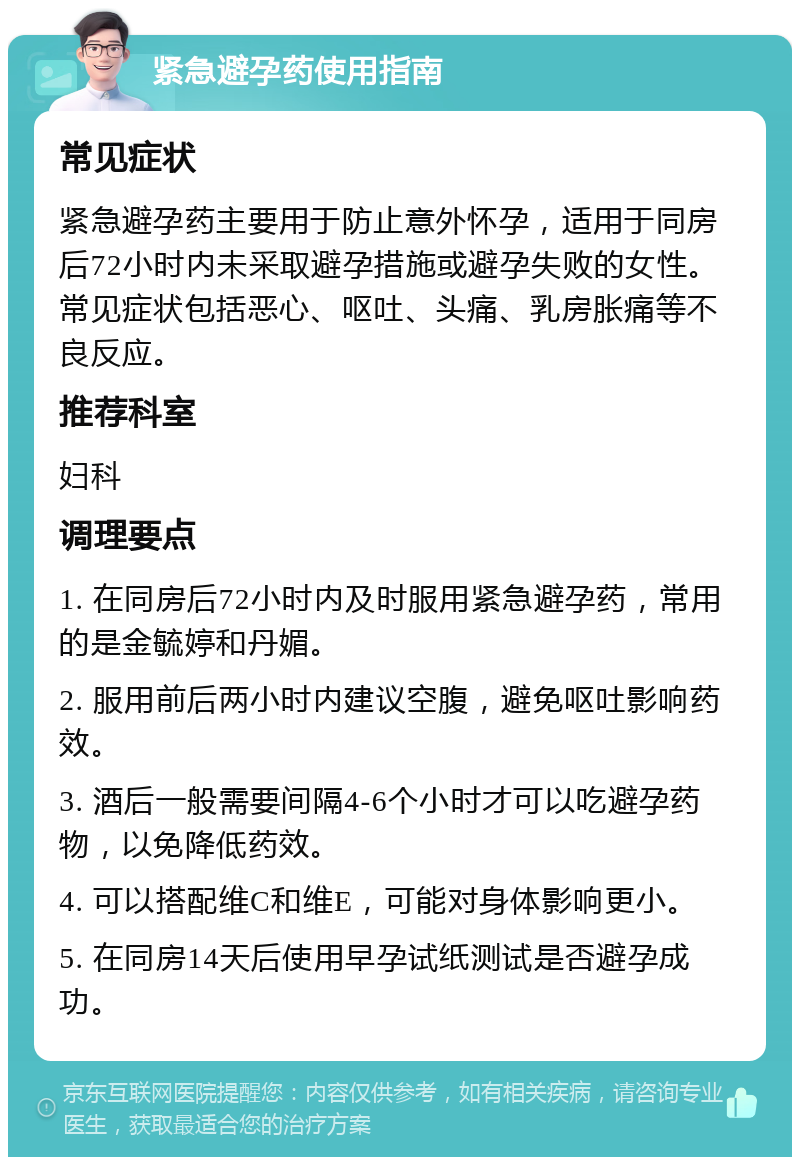 紧急避孕药使用指南 常见症状 紧急避孕药主要用于防止意外怀孕，适用于同房后72小时内未采取避孕措施或避孕失败的女性。常见症状包括恶心、呕吐、头痛、乳房胀痛等不良反应。 推荐科室 妇科 调理要点 1. 在同房后72小时内及时服用紧急避孕药，常用的是金毓婷和丹媚。 2. 服用前后两小时内建议空腹，避免呕吐影响药效。 3. 酒后一般需要间隔4-6个小时才可以吃避孕药物，以免降低药效。 4. 可以搭配维C和维E，可能对身体影响更小。 5. 在同房14天后使用早孕试纸测试是否避孕成功。