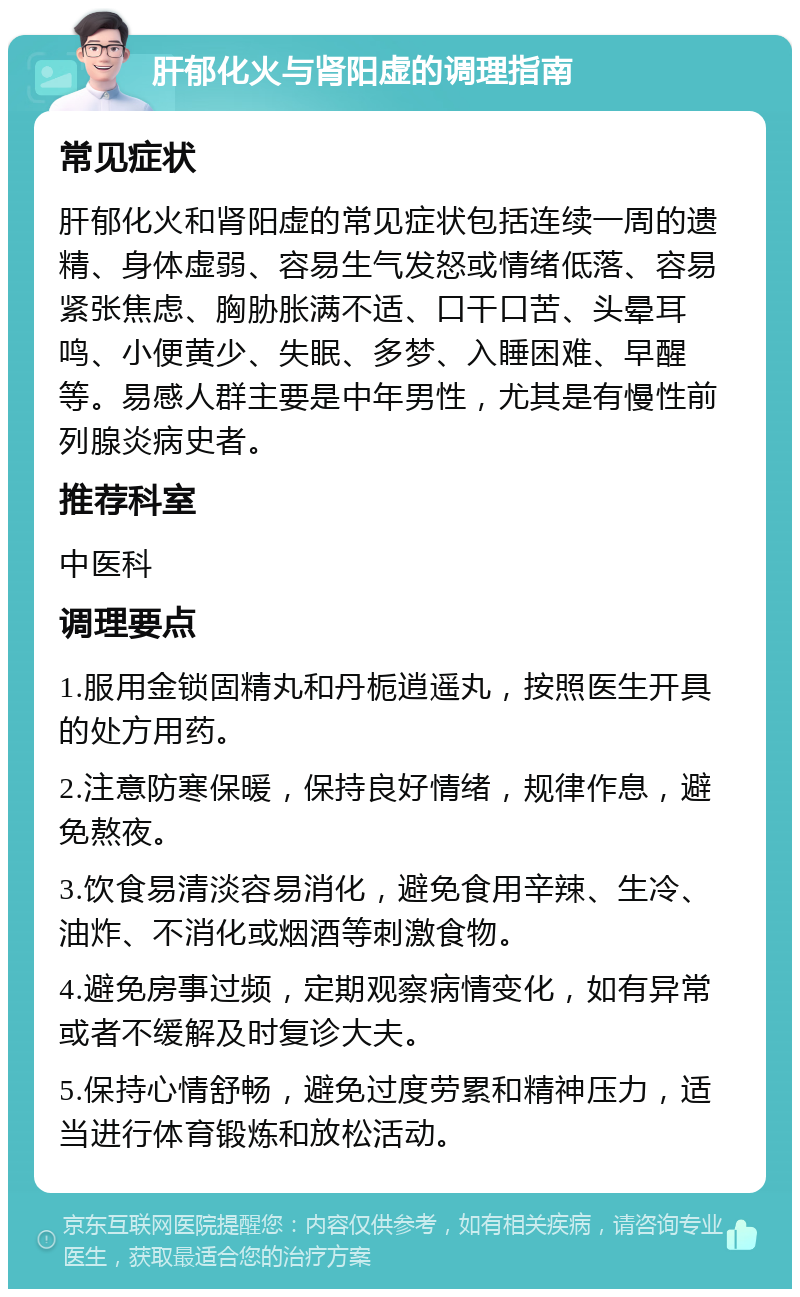 肝郁化火与肾阳虚的调理指南 常见症状 肝郁化火和肾阳虚的常见症状包括连续一周的遗精、身体虚弱、容易生气发怒或情绪低落、容易紧张焦虑、胸胁胀满不适、口干口苦、头晕耳鸣、小便黄少、失眠、多梦、入睡困难、早醒等。易感人群主要是中年男性，尤其是有慢性前列腺炎病史者。 推荐科室 中医科 调理要点 1.服用金锁固精丸和丹栀逍遥丸，按照医生开具的处方用药。 2.注意防寒保暖，保持良好情绪，规律作息，避免熬夜。 3.饮食易清淡容易消化，避免食用辛辣、生冷、油炸、不消化或烟酒等刺激食物。 4.避免房事过频，定期观察病情变化，如有异常或者不缓解及时复诊大夫。 5.保持心情舒畅，避免过度劳累和精神压力，适当进行体育锻炼和放松活动。