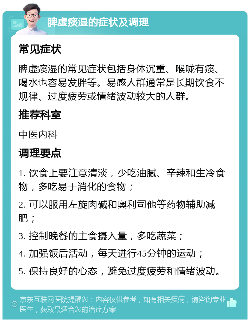 脾虚痰湿的症状及调理 常见症状 脾虚痰湿的常见症状包括身体沉重、喉咙有痰、喝水也容易发胖等。易感人群通常是长期饮食不规律、过度疲劳或情绪波动较大的人群。 推荐科室 中医内科 调理要点 1. 饮食上要注意清淡，少吃油腻、辛辣和生冷食物，多吃易于消化的食物； 2. 可以服用左旋肉碱和奥利司他等药物辅助减肥； 3. 控制晚餐的主食摄入量，多吃蔬菜； 4. 加强饭后活动，每天进行45分钟的运动； 5. 保持良好的心态，避免过度疲劳和情绪波动。