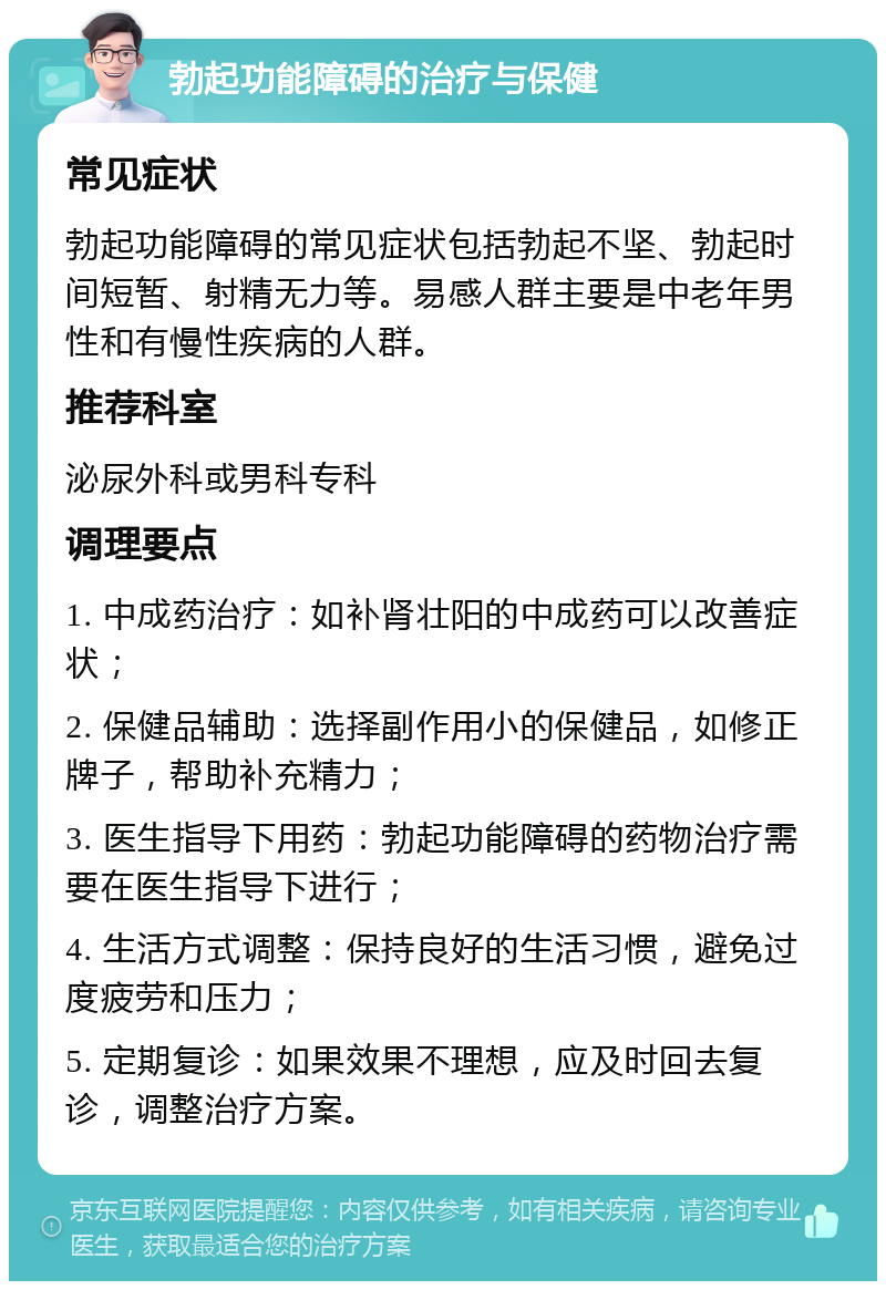 勃起功能障碍的治疗与保健 常见症状 勃起功能障碍的常见症状包括勃起不坚、勃起时间短暂、射精无力等。易感人群主要是中老年男性和有慢性疾病的人群。 推荐科室 泌尿外科或男科专科 调理要点 1. 中成药治疗：如补肾壮阳的中成药可以改善症状； 2. 保健品辅助：选择副作用小的保健品，如修正牌子，帮助补充精力； 3. 医生指导下用药：勃起功能障碍的药物治疗需要在医生指导下进行； 4. 生活方式调整：保持良好的生活习惯，避免过度疲劳和压力； 5. 定期复诊：如果效果不理想，应及时回去复诊，调整治疗方案。